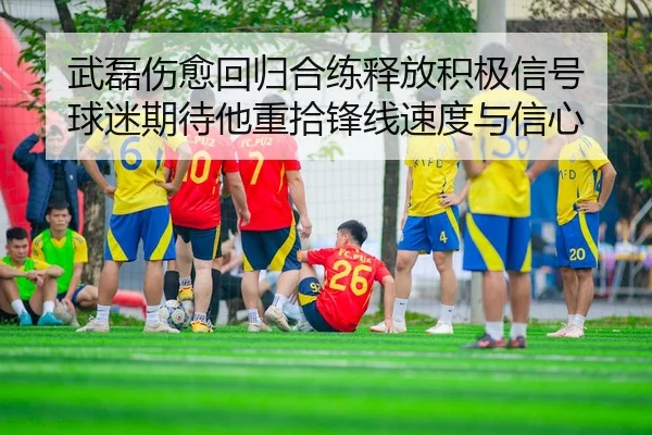 武磊伤愈回归合练释放积极信号 球迷期待他重拾锋线速度与信心